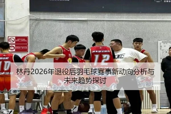 林丹2026年退役后羽毛球赛事新动向分析与未来趋势探讨