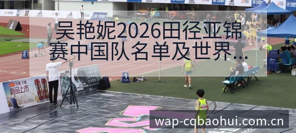 吴艳妮2026田径亚锦赛中国队名单及世界排名变化分析：签 - NBA直播